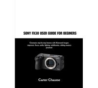 SONY FX30 USER GUIDE FOR BEGINERS: Cinematic step-by-step lessons with illustrated images: exposure, focus, audio, lighting, stabilization, editing mastery practical.