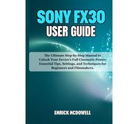 SONY FX30 USER GUIDE: The Ultimate Step-by-Step Manual to Unlock Your Device’s Full Cinematic Power: Essential Tips, Settings, and Techniques for Beginners and Filmmakers.