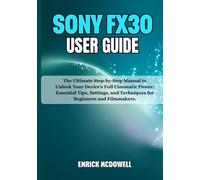 SONY FX30 USER GUIDE: The Ultimate Step-by-Step Manual to Unlock Your Device’s Full Cinematic Power: Essential Tips, Settings, and Techniques for Beginners and Filmmakers.