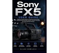 Sony FX5 User Guide: A Beginner-Friendly Handbook for Mastering Camera Settings, Professional Video Recording, Autofocus, Cinematic Filmmaking, and Creative Shooting Techniques