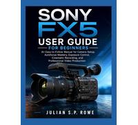 SONY FX5 User Guide for Beginners: An Easy-to-Follow Manual for Camera Setup, Autofocus Mastery, Exposure Control, Cinematic Recording, and Professional Video Production
