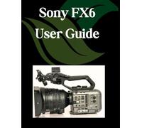 Sony FX6 User Guide: A Step-by-Step Manual for Beginners and Seniors Covering Essential Camera Features, Creative Techniques, Tips, Tricks and Effortless Videography Skills