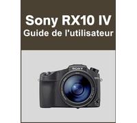 Sony RX10 IV Guide de l'utilisateur: Votre monde, magnifiquement capturé : un manuel simple pour les photographes débutants et confirmés
