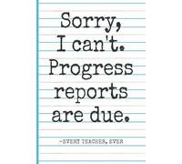 Sorry, I Can’t. Progress Reports Are Due. -Every Teacher, Ever: Funny Teacher Notebook Journal for Writing & Doodling, Funny Gift Idea for Teachers (Elementary, Middle School, High School) & Coworkers
