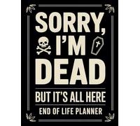 Sorry, I’m Dead, But It’s All Here: Everything Your Family Needs to Know When You’re No Longer Around