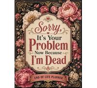 Sorry, It’s Your Problem Now Because I’m Dead: An Easy End-of-Life Organizer for Leaving Clear Instructions, Essential Records, Account Details, Personal Information, and Final Wishes for Loved Ones