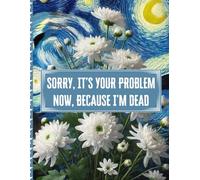 Sorry, it’s Your Problem Now , Because I'm Dead: A Guide for Your Family After You’re Death