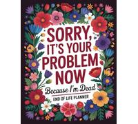 Sorry, it’s Your Problem Now, Because I'm Dead: An End of Life Organizer to Help Loved Ones Handle Your Affairs With Less Stress