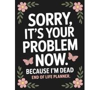 Sorry, it’s Your Problem Now, Because I'm Dead: Help Your Family Handle Everything With Ease by Preparing the Essential Info They’ll Need