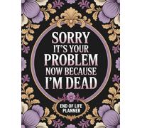 Sorry, it’s Your Problem Now, Because I'm Dead: Simple Organizer for Essential Information, Final Arrangements, and Contact Lists