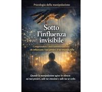 Sotto l'influenza invisibile_Psicologia della manipolazione: Comprendere i meccanismi nascosti che influenzano i tuoi pensieri, le tue emozioni e le tue scelte
