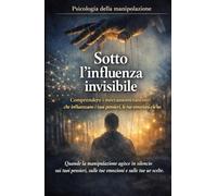 Sotto l'influenza invisibile_Psicologia della manipolazione: Comprendere i meccanismi nascosti che influenzano i tuoi pensieri, le tue emozioni e le tue scelte