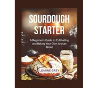 SOURDOUGH STARTER: A Beginner’s Guide to Cultivating and Baking Your Own Artisan Bread
