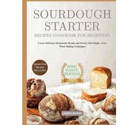 SOURDOUGH STARTER RECIPES COOKBOOK FOR BEGINNERS: Create Delicious Homemade Breads and Sweets with Simple, Zero-Waste Baking Techniques
