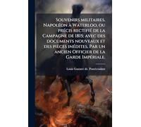 Souvenirs militaires. NapolÃ(c)on Ã Waterloo, ou prÃ(c)cis rectifiÃ(c) de la Campagne de 1815; avec des documents nouveaux et des pièces inÃ(c)dites. Par un ancien Officier de la Garde ImpÃ(c)riale.