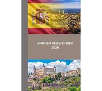 SPANIEN REISEFÜHRER 2026: Entdecken Sie Spanien: Kultur, Küche und verborgene Schätze von Madrid bis Barcelona und darüber hinaus
