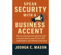 Speak Security With A Business Accent: How to communicate cybersecurity concepts clearly, ease friction with stakeholders, and influence decisions