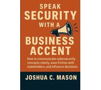 Speak Security With A Business Accent: How to Communicate Cybersecurity Concepts Clearly, Ease Friction with Stakeholders, and Influence Decisions