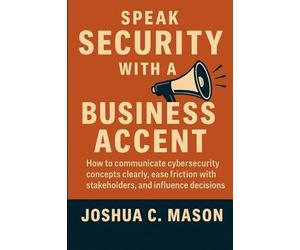 Speak Security With A Business Accent: How to Communicate Cybersecurity Concepts Clearly, Ease Friction with Stakeholders, and Influence Decisions