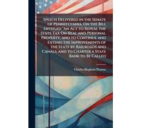 Speech Delivered in the Senate of Pennsylvania, On the Bill Entitled "An Act to Repeal the State Tax On Real and Personal Property, and to Continue ... and to Charter a State Bank to Be Called