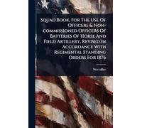 Squad Book, For The Use Of Officers & Non-commissioned Officers Of Batteries Of Horse And Field Artillery, Revised In Accordance With Regimental Standing Orders For 1876