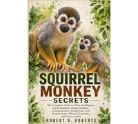 SQUIRREL MONKEY SECRETS: The Complete Guide to Their Intelligence, Social Behavior, Natural Habitat, Communication, Family Life, Care Requirements, Ethical Ownership, and Conservation