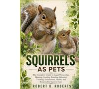 SQUIRRELS AS PETS: The Complete Guide to Legal Ownership, Housing, Feeding, Bonding, Behavior, Training, Enrichment, Health, and Responsible Squirrel Care