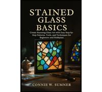STAINED GLASS BASICS: Create Stunning Glass Art with Easy Step-by-Step Patterns, Tools, and Techniques for Beginners and Hobbyists