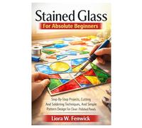 Stained Glass For Absolute Beginners: Step-By-Step Projects, Cutting And Soldering Techniques, And Simple Pattern Design For Clean, Polished Panels