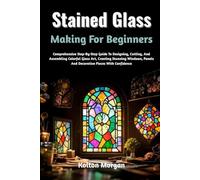 Stained Glass Making For Beginners: Comprehensive Step-By-Step Guide To Designing, Cutting, And Assembling Colorful Glass Art, Creating Stunning Windows, Panels And Decorative Pieces With Confidence