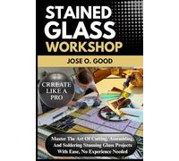Stained Glass Workshop: Master The Art Of Cutting, Assembling, And Soldering Stunning Glass Projects With Ease, No Experience Needed