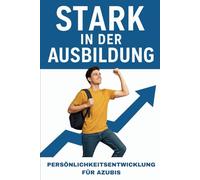 Stark in der Ausbildung - Persönlichkeitsentwicklung für Azubis: Der praktische Ratgeber für Persönlichkeitsentwicklung für Azubis in der Berufsausbildung