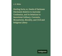 Starling facts; or, Deeds of Darkness Disclosed; Relative to Auricular Confession, and its Relations to Sacerdotal Celibacy, Convents, Monasteries, Morality, and Civil and Religious Libery