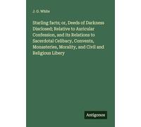 Starling facts; or, Deeds of Darkness Disclosed; Relative to Auricular Confession, and its Relations to Sacerdotal Celibacy, Convents, Monasteries, Morality, and Civil and Religious Libery