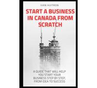 START A BUSINESS IN CANADA FROM SCRATCH: A guide that will help you start your business step by step, from idea to success