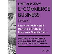 Start and Grow E-Commerce Business [5 Books in 1]: Learn the Undefeated Marketing Protocol to Grow Your Shopify Store, Building Your Audience and Raising the Average Cart for Atomic Earnings