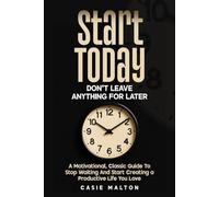Start Today - Don’t Leave Anything for Later: A Motivational, Classic Guide To Stop Waiting And Start Creating a Productive Life You Love