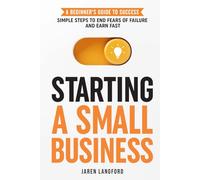 Starting a Small Business: A Beginner’s Guide to Success: Simple Steps to End Fears of Failure and Earn Fast