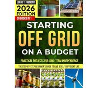 Starting Off-Grid on a Budget: The Step-by-Step Beginner’s Guide to Live a Self-Sufficient Life Without Breaking the Bank, with Practical Projects for Long-Term Independence