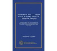 Statue of Hon. John C. Calhoun erected in Statuary Hall of the Capitol at Washington: Proceedings in Statuary Hall and in the Senate and the House of ... the statue from the state of South Carolina