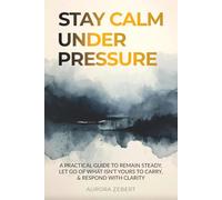 STAY CALM UNDER PRESSURE: A Practical Guide to Remain Steady, Let Go of What Isn’t Yours to Carry, & Respond with Clarity