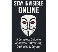 Stay Invisible Online: A Complete Guide to Anonymous Browsing, Dark Web & Crypto: A Complete Guide to Anonymous Browsing, Dark Web and Crypto
