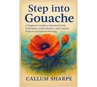 Step into Gouache: A Beginner’s Guide to Essential Tools, Techniques, Color Mastery, and Creative Projects in Gouache Painting