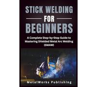 Stick Welding for Beginners: A Complete Step-by-Step Guide to Mastering Shielded Metal Arc Welding (SMAW) (The Beginner's Welding Series)