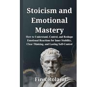 Stoicism and Emotional Mastery: How to Understand, Control, and Reshape Emotional Reactions for Inner Stability, Clear Thinking, and Lasting Self-Control