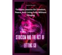 STOICISM AND THE ACT OF LETTING GO: Timeless Lessons On Freedom, Peace, And Living Fully Without Clinging