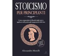 Stoicismo per principianti: Come comprendere la filosofia degli stoici e applicare nella pratica gli insegnamenti della Stoa: più serenità e resilienza nella vita quotidiana