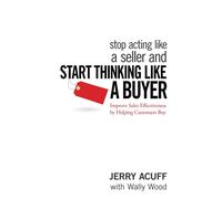 Stop Acting Like a Seller and Start Thinking Like a Buyer: Improve Sales Effectiveness by Helping Customers Buy