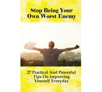 Stop Being Your Own Worst Enemy: 27 Practical And Powerful Tips On Improving Yourself Everyday
