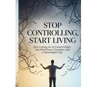 Stop Controlling, Start Living: How Letting Go of Control Helps You Find Peace, Freedom, and a Meaningful Life